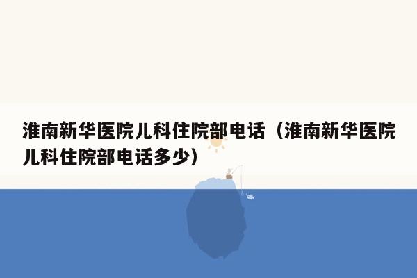 淮南新华医院儿科住院部电话（淮南新华医院儿科住院部电话多少）