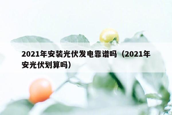 2021年安装光伏发电靠谱吗（2021年安光伏划算吗）