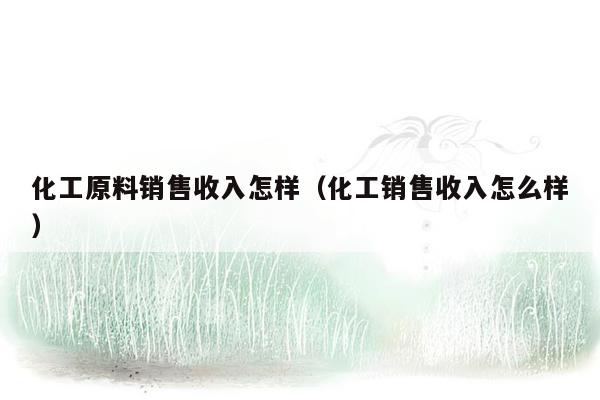 化工原料销售收入怎样（化工销售收入怎么样）