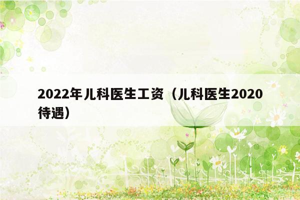 2022年儿科医生工资（儿科医生2020待遇）