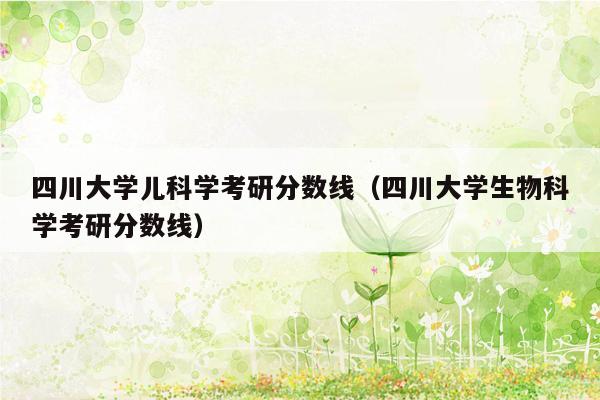 四川大学儿科学考研分数线（四川大学生物科学考研分数线）