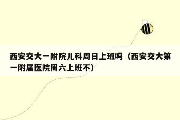 西安交大一附院儿科周日上班吗（西安交大第一附属医院周六上班不）