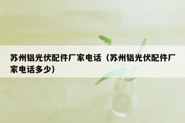 苏州铝光伏配件厂家电话（苏州铝光伏配件厂家电话多少）