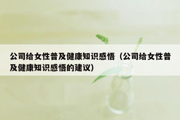 公司给女性普及健康知识感悟（公司给女性普及健康知识感悟的建议）