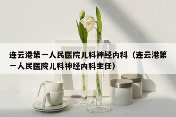 连云港第一人民医院儿科神经内科（连云港第一人民医院儿科神经内科主任）