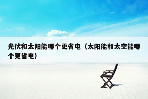 光伏和太阳能哪个更省电（太阳能和太空能哪个更省电）