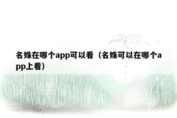 名姝在哪个app可以看（名姝可以在哪个app上看）