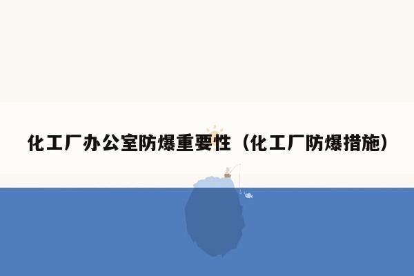 化工厂办公室防爆重要性（化工厂防爆措施）