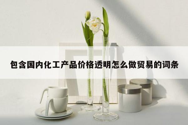 包含国内化工产品价格透明怎么做贸易的词条