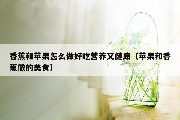 香蕉和苹果怎么做好吃营养又健康（苹果和香蕉做的美食）