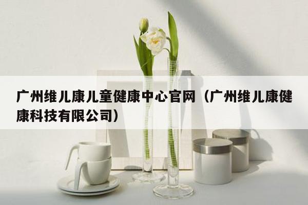 广州维儿康儿童健康中心官网（广州维儿康健康科技有限公司）