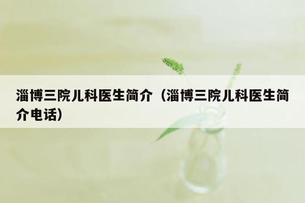 淄博三院儿科医生简介（淄博三院儿科医生简介电话）