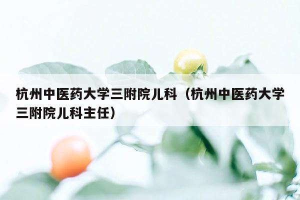 杭州中医药大学三附院儿科（杭州中医药大学三附院儿科主任）