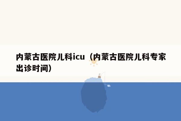 内蒙古医院儿科icu（内蒙古医院儿科专家出诊时间）