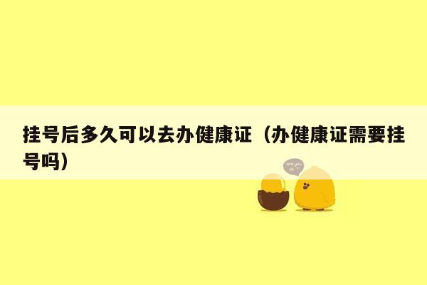 挂号后多久可以去办健康证（办健康证需要挂号吗）