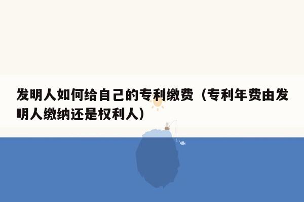 发明人如何给自己的专利缴费（专利年费由发明人缴纳还是权利人）