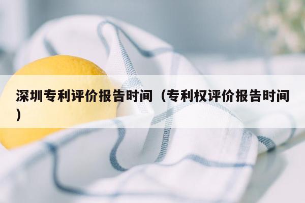 深圳专利评价报告时间（专利权评价报告时间）