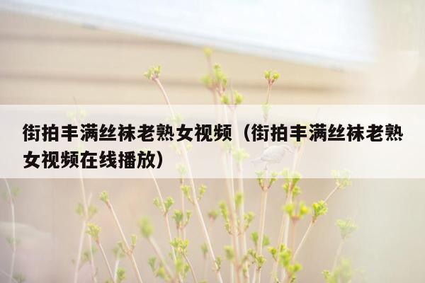 街拍丰满丝袜老熟女视频（街拍丰满丝袜老熟女视频在线播放）