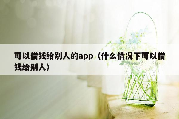 可以借钱给别人的app（什么情况下可以借钱给别人）