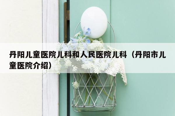 丹阳儿童医院儿科和人民医院儿科（丹阳市儿童医院介绍）