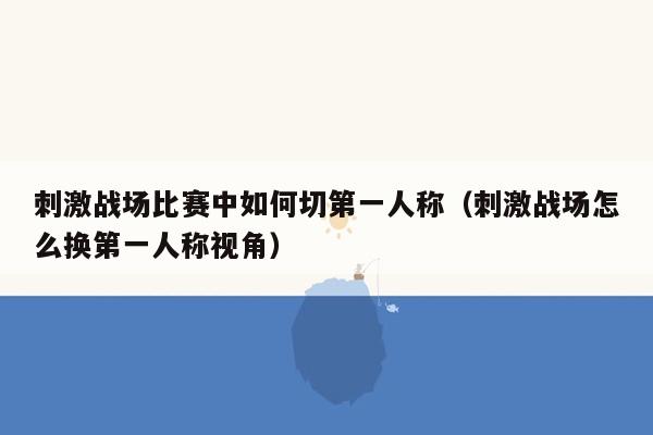 刺激战场比赛中如何切第一人称（刺激战场怎么换第一人称视角）