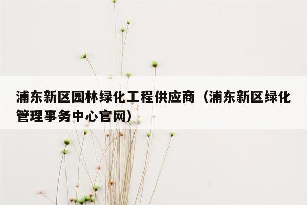 浦东新区园林绿化工程供应商（浦东新区绿化管理事务中心官网）