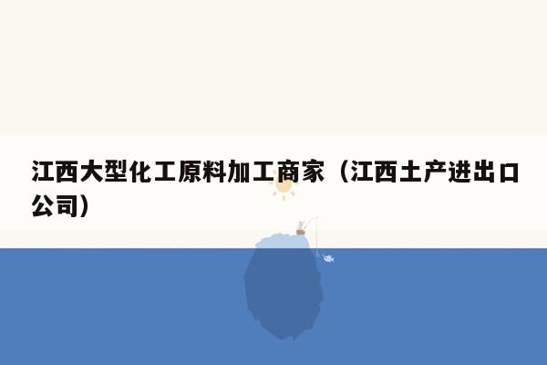 江西大型化工原料加工商家（江西土产进出口公司）