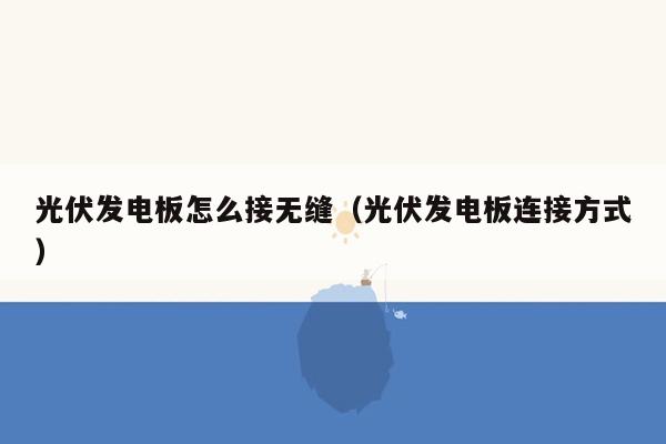 光伏发电板怎么接无缝（光伏发电板连接方式）