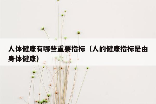 人体健康有哪些重要指标（人的健康指标是由身体健康）