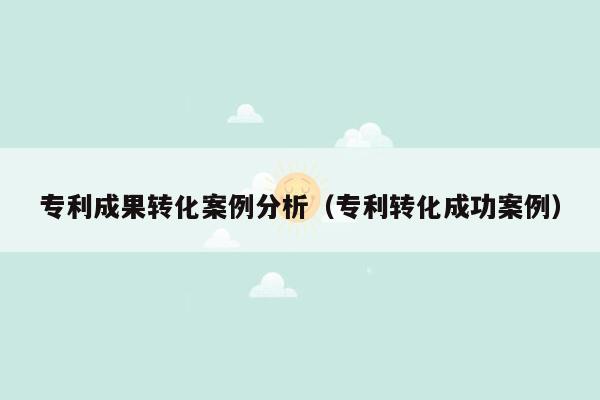 专利成果转化案例分析（专利转化成功案例）