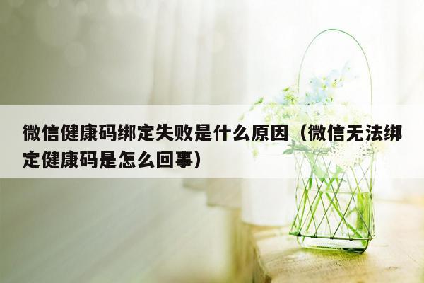 微信健康码绑定失败是什么原因（微信无法绑定健康码是怎么回事）