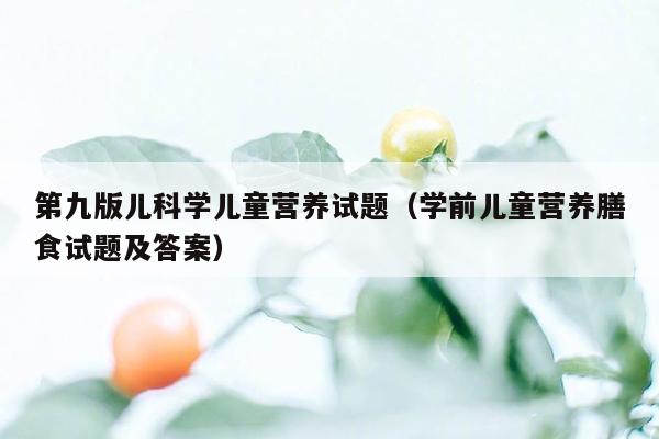 第九版儿科学儿童营养试题（学前儿童营养膳食试题及答案）