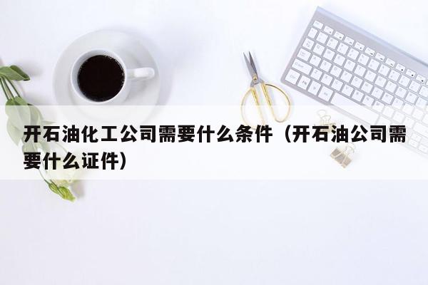 开石油化工公司需要什么条件（开石油公司需要什么证件）