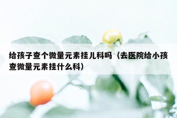 给孩子查个微量元素挂儿科吗（去医院给小孩查微量元素挂什么科）