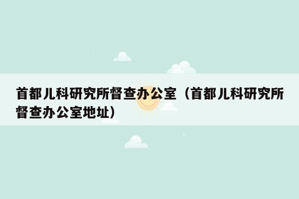 首都儿科研究所督查办公室（首都儿科研究所督查办公室地址）