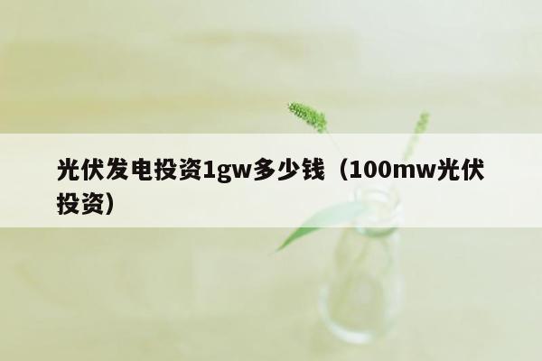 光伏发电投资1gw多少钱（100mw光伏投资）