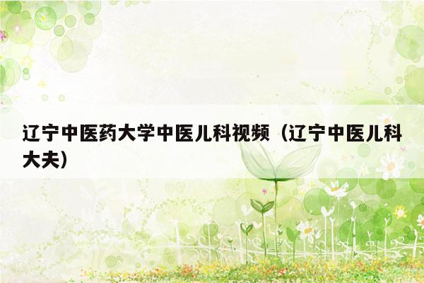 辽宁中医药大学中医儿科视频（辽宁中医儿科大夫）