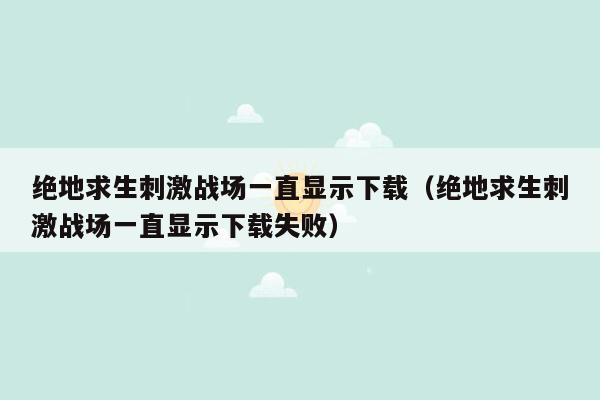 绝地求生刺激战场一直显示下载（绝地求生刺激战场一直显示下载失败）