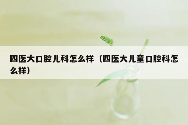 四医大口腔儿科怎么样（四医大儿童口腔科怎么样）