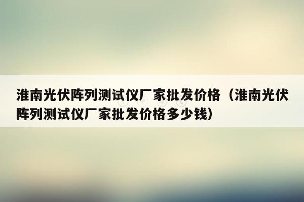 淮南光伏阵列测试仪厂家批发价格（淮南光伏阵列测试仪厂家批发价格多少钱）