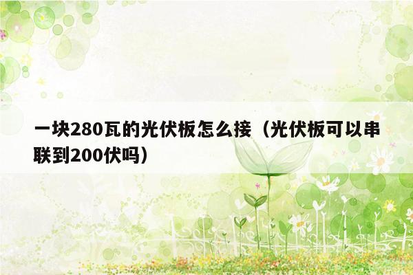 一块280瓦的光伏板怎么接（光伏板可以串联到200伏吗）