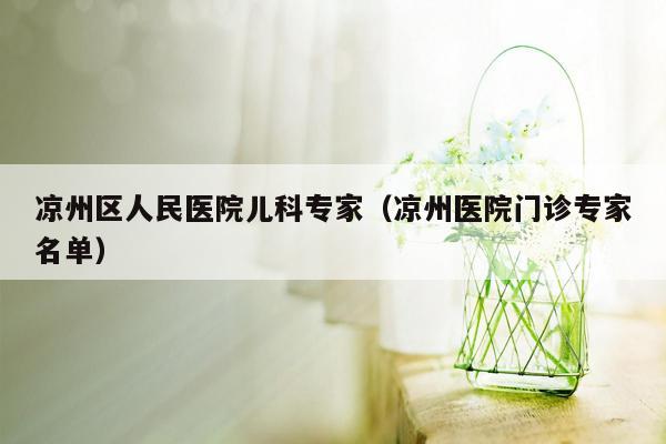 凉州区人民医院儿科专家（凉州医院门诊专家名单）