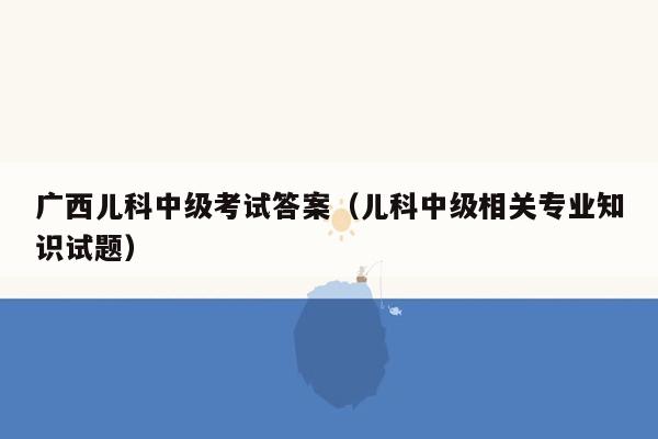 广西儿科中级考试答案（儿科中级相关专业知识试题）