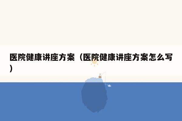 医院健康讲座方案（医院健康讲座方案怎么写）