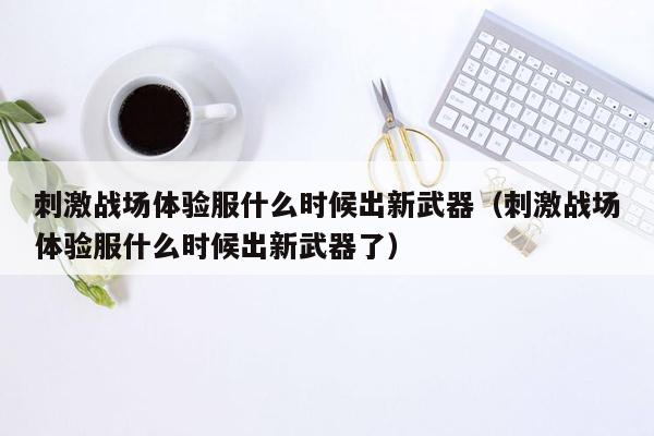 刺激战场体验服什么时候出新武器（刺激战场体验服什么时候出新武器了）