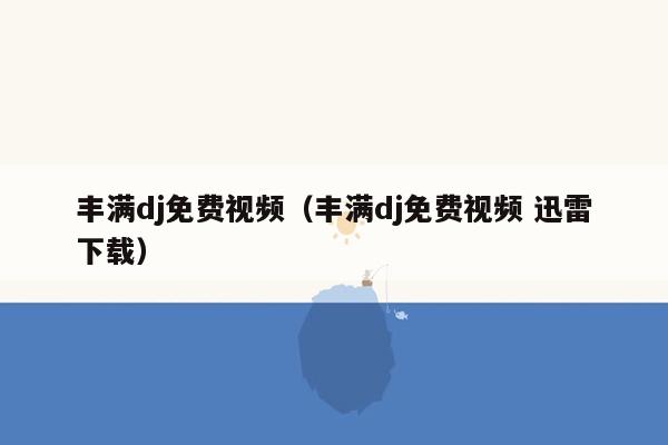 丰满dj免费视频（丰满dj免费视频 迅雷下载）