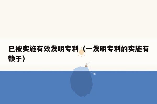 已被实施有效发明专利（一发明专利的实施有赖于）