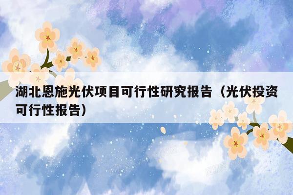 湖北恩施光伏项目可行性研究报告（光伏投资可行性报告）