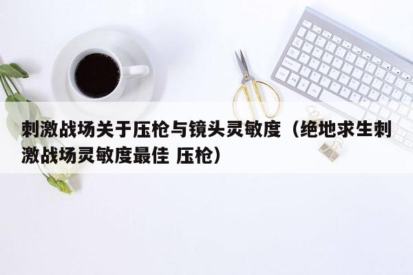 刺激战场关于压枪与镜头灵敏度（绝地求生刺激战场灵敏度最佳 压枪）