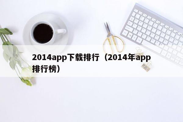 2014app下载排行（2014年app排行榜）